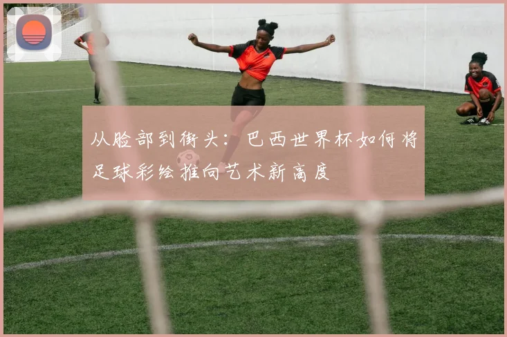 从脸部到街头：巴西世界杯如何将足球彩绘推向艺术新高度