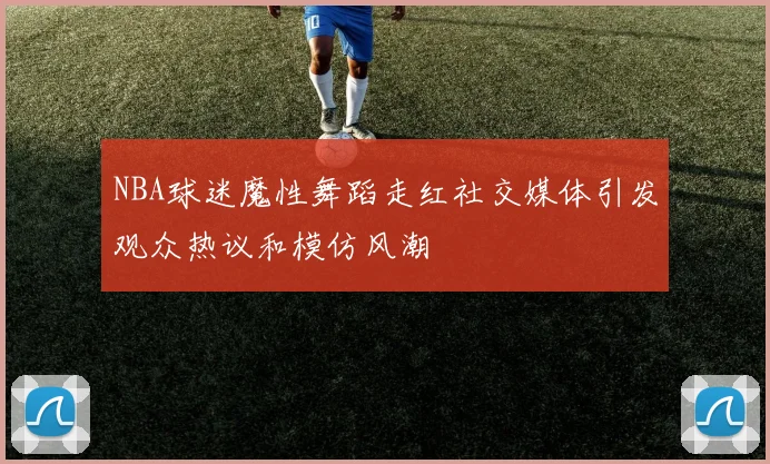 NBA球迷魔性舞蹈走红社交媒体引发观众热议和模仿风潮