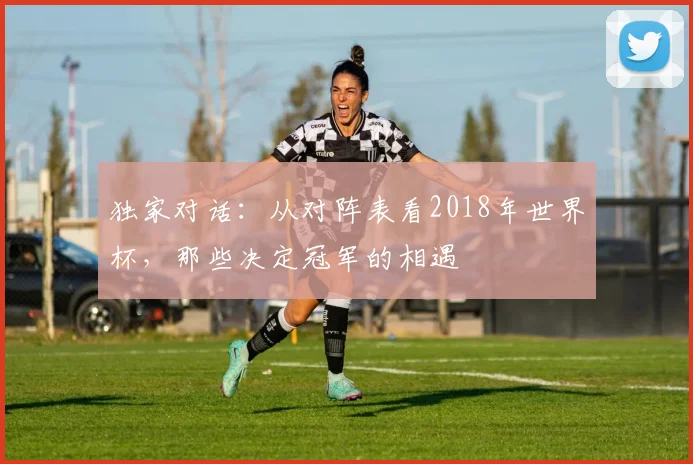 独家对话：从对阵表看2018年世界杯，那些决定冠军的相遇